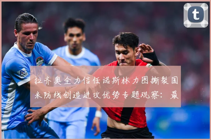 拉齐奥全力信任诺斯林力图撕裂国米防线创造进攻优势专题观察：最新赛事动态与深度分析
