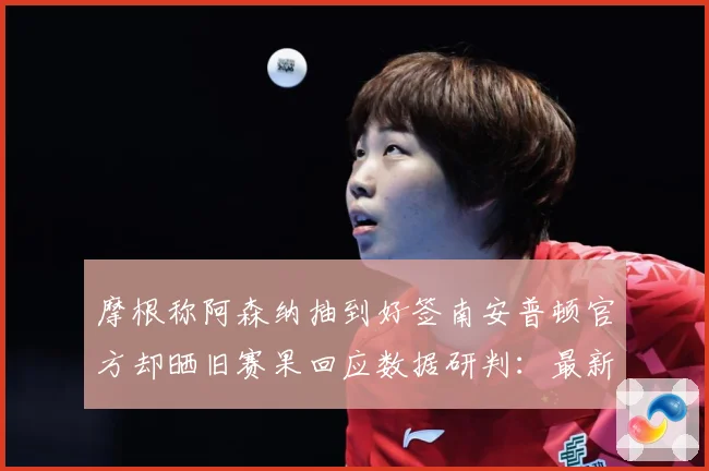 摩根称阿森纳抽到好签南安普顿官方却晒旧赛果回应数据研判：最新赛事动态与深度分析