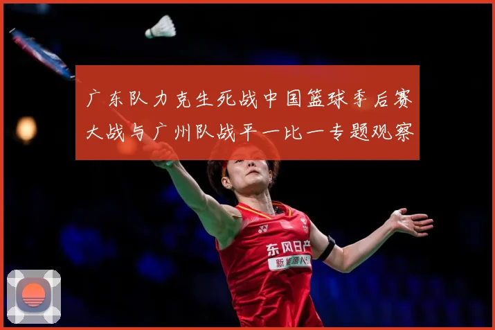 广东队力克生死战中国篮球季后赛大战与广州队战平一比一专题观察：最新赛事动态与深度分析