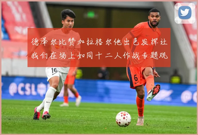 德泽尔比赞加拉格尔他出色发挥让我们在场上如同十二人作战专题观察：最新赛事动态与深度分析