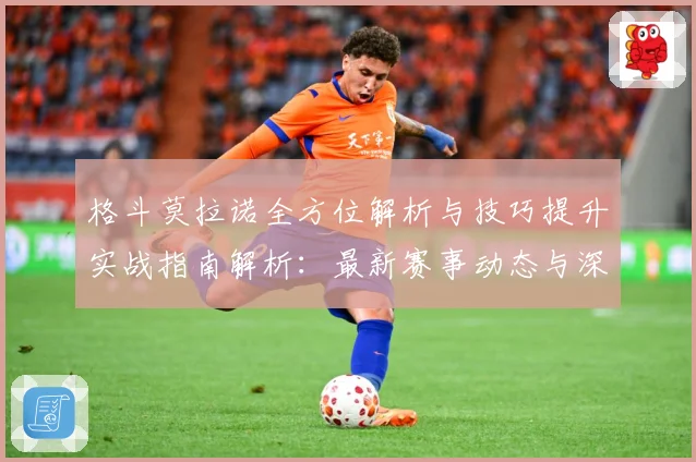 格斗莫拉诺全方位解析与技巧提升实战指南解析：最新赛事动态与深度分析