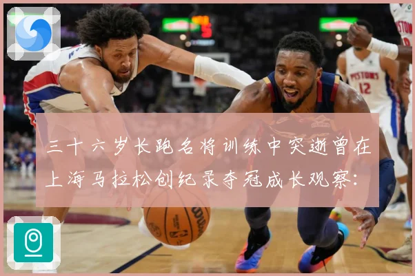三十六岁长跑名将训练中突逝曾在上海马拉松创纪录夺冠成长观察：最新赛事动态与深度分析