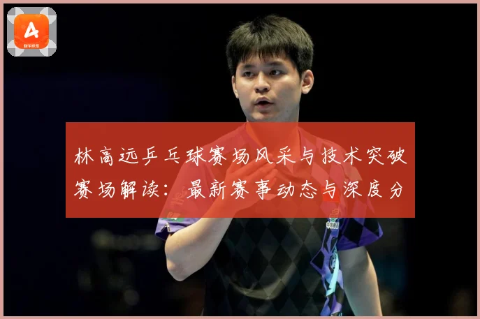 林高远乒乓球赛场风采与技术突破赛场解读：最新赛事动态与深度分析