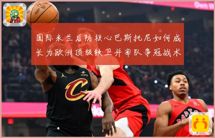 国际米兰后防核心巴斯托尼如何成长为欧洲顶级铁卫并率队争冠战术观察：最新赛事动态与深度分析