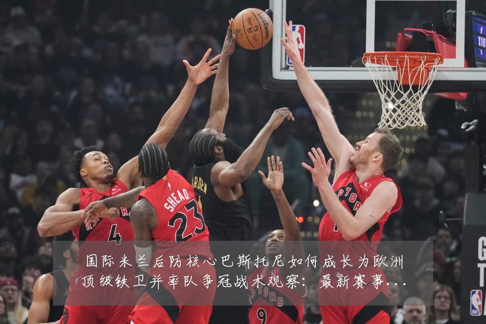 国际米兰后防核心巴斯托尼如何成长为欧洲顶级铁卫并率队争冠战术观察：最新赛事动态与深度分析