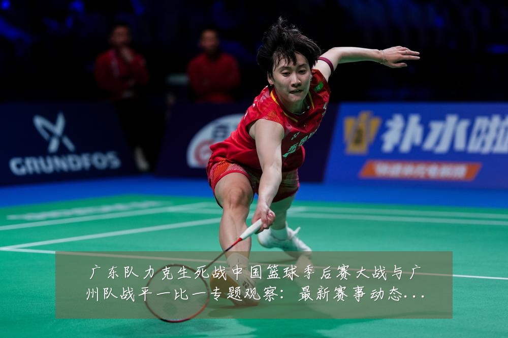 广东队力克生死战中国篮球季后赛大战与广州队战平一比一专题观察:最新赛事动态与深度分析