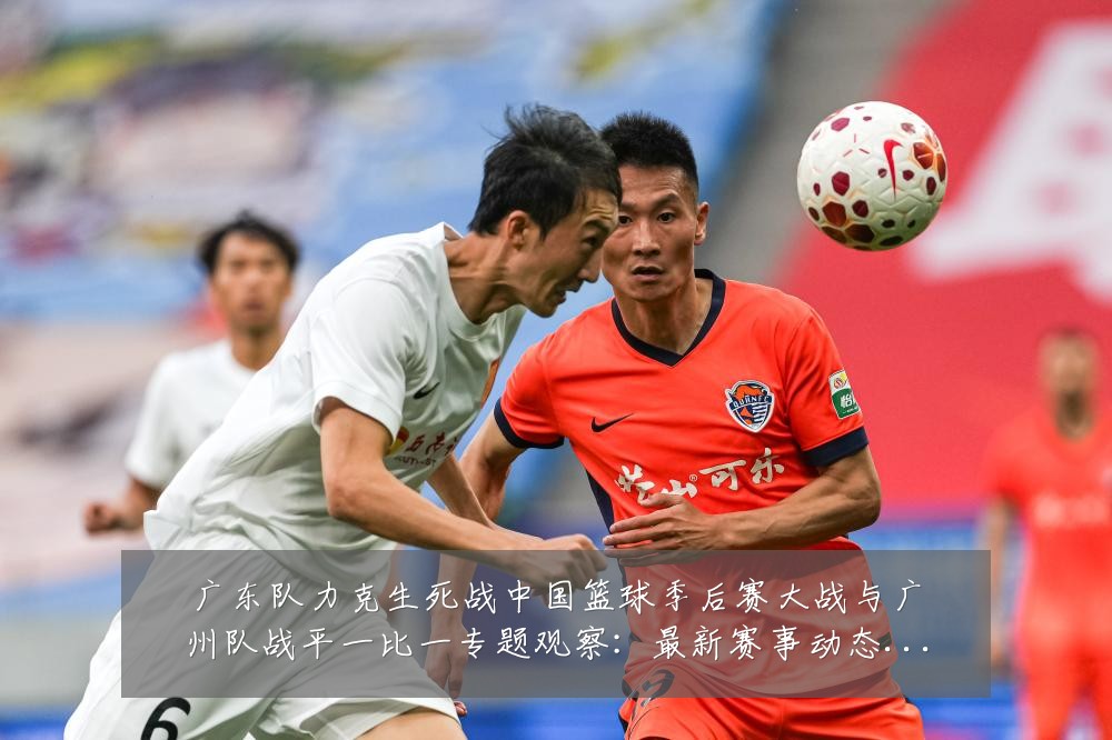 广东队力克生死战中国篮球季后赛大战与广州队战平一比一专题观察:最新赛事动态与深度分析