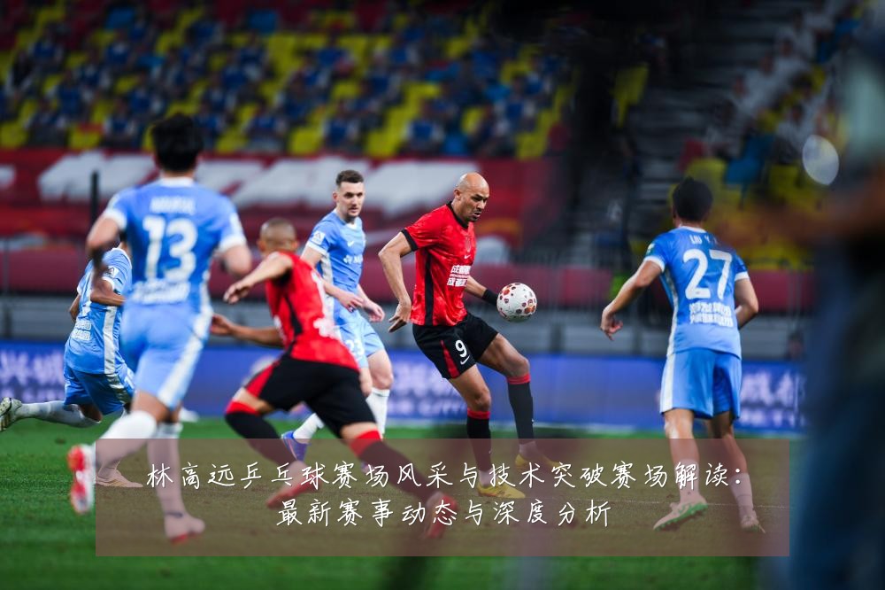 林高远乒乓球赛场风采与技术突破赛场解读:最新赛事动态与深度分析
